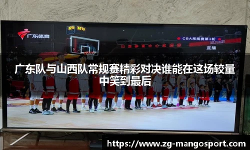 广东队与山西队常规赛精彩对决谁能在这场较量中笑到最后
